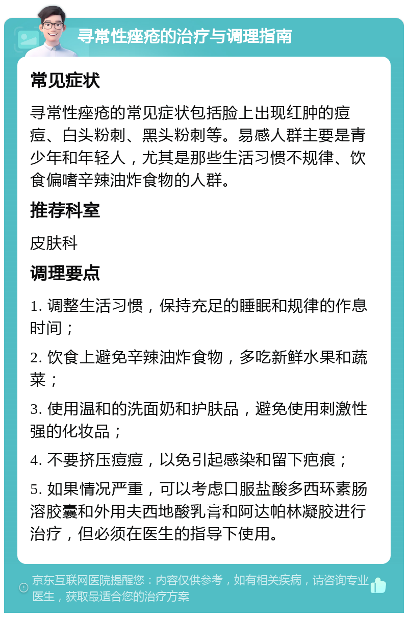 寻常性痤疮的治疗与调理指南 常见症状 寻常性痤疮的常见症状包括脸上出现红肿的痘痘、白头粉刺、黑头粉刺等。易感人群主要是青少年和年轻人，尤其是那些生活习惯不规律、饮食偏嗜辛辣油炸食物的人群。 推荐科室 皮肤科 调理要点 1. 调整生活习惯，保持充足的睡眠和规律的作息时间； 2. 饮食上避免辛辣油炸食物，多吃新鲜水果和蔬菜； 3. 使用温和的洗面奶和护肤品，避免使用刺激性强的化妆品； 4. 不要挤压痘痘，以免引起感染和留下疤痕； 5. 如果情况严重，可以考虑口服盐酸多西环素肠溶胶囊和外用夫西地酸乳膏和阿达帕林凝胶进行治疗，但必须在医生的指导下使用。