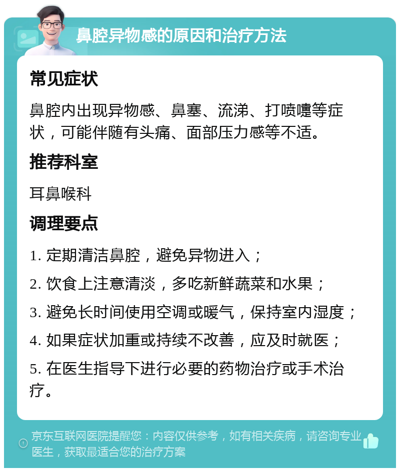 鼻腔异物感的原因和治疗方法 常见症状 鼻腔内出现异物感、鼻塞、流涕、打喷嚏等症状，可能伴随有头痛、面部压力感等不适。 推荐科室 耳鼻喉科 调理要点 1. 定期清洁鼻腔，避免异物进入； 2. 饮食上注意清淡，多吃新鲜蔬菜和水果； 3. 避免长时间使用空调或暖气，保持室内湿度； 4. 如果症状加重或持续不改善，应及时就医； 5. 在医生指导下进行必要的药物治疗或手术治疗。