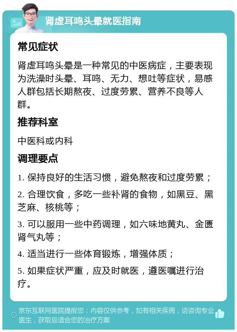 肾虚耳鸣头晕就医指南 常见症状 肾虚耳鸣头晕是一种常见的中医病症，主要表现为洗澡时头晕、耳鸣、无力、想吐等症状，易感人群包括长期熬夜、过度劳累、营养不良等人群。 推荐科室 中医科或内科 调理要点 1. 保持良好的生活习惯，避免熬夜和过度劳累； 2. 合理饮食，多吃一些补肾的食物，如黑豆、黑芝麻、核桃等； 3. 可以服用一些中药调理，如六味地黄丸、金匮肾气丸等； 4. 适当进行一些体育锻炼，增强体质； 5. 如果症状严重，应及时就医，遵医嘱进行治疗。