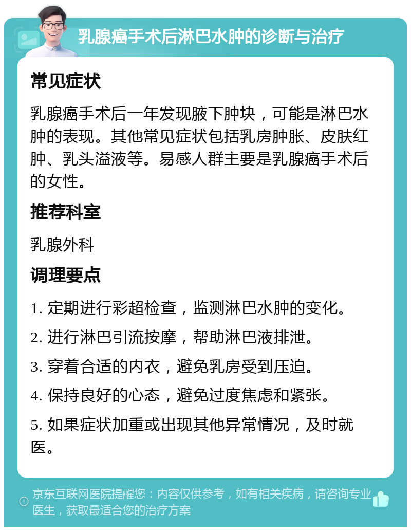 乳腺癌手术后淋巴水肿的诊断与治疗 常见症状 乳腺癌手术后一年发现腋下肿块，可能是淋巴水肿的表现。其他常见症状包括乳房肿胀、皮肤红肿、乳头溢液等。易感人群主要是乳腺癌手术后的女性。 推荐科室 乳腺外科 调理要点 1. 定期进行彩超检查，监测淋巴水肿的变化。 2. 进行淋巴引流按摩，帮助淋巴液排泄。 3. 穿着合适的内衣，避免乳房受到压迫。 4. 保持良好的心态，避免过度焦虑和紧张。 5. 如果症状加重或出现其他异常情况，及时就医。