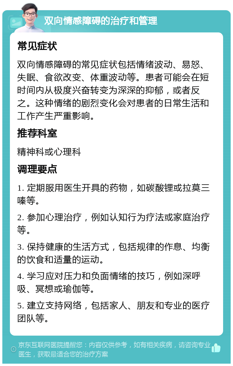 双向情感障碍的治疗和管理 常见症状 双向情感障碍的常见症状包括情绪波动、易怒、失眠、食欲改变、体重波动等。患者可能会在短时间内从极度兴奋转变为深深的抑郁，或者反之。这种情绪的剧烈变化会对患者的日常生活和工作产生严重影响。 推荐科室 精神科或心理科 调理要点 1. 定期服用医生开具的药物，如碳酸锂或拉莫三嗪等。 2. 参加心理治疗，例如认知行为疗法或家庭治疗等。 3. 保持健康的生活方式，包括规律的作息、均衡的饮食和适量的运动。 4. 学习应对压力和负面情绪的技巧，例如深呼吸、冥想或瑜伽等。 5. 建立支持网络，包括家人、朋友和专业的医疗团队等。