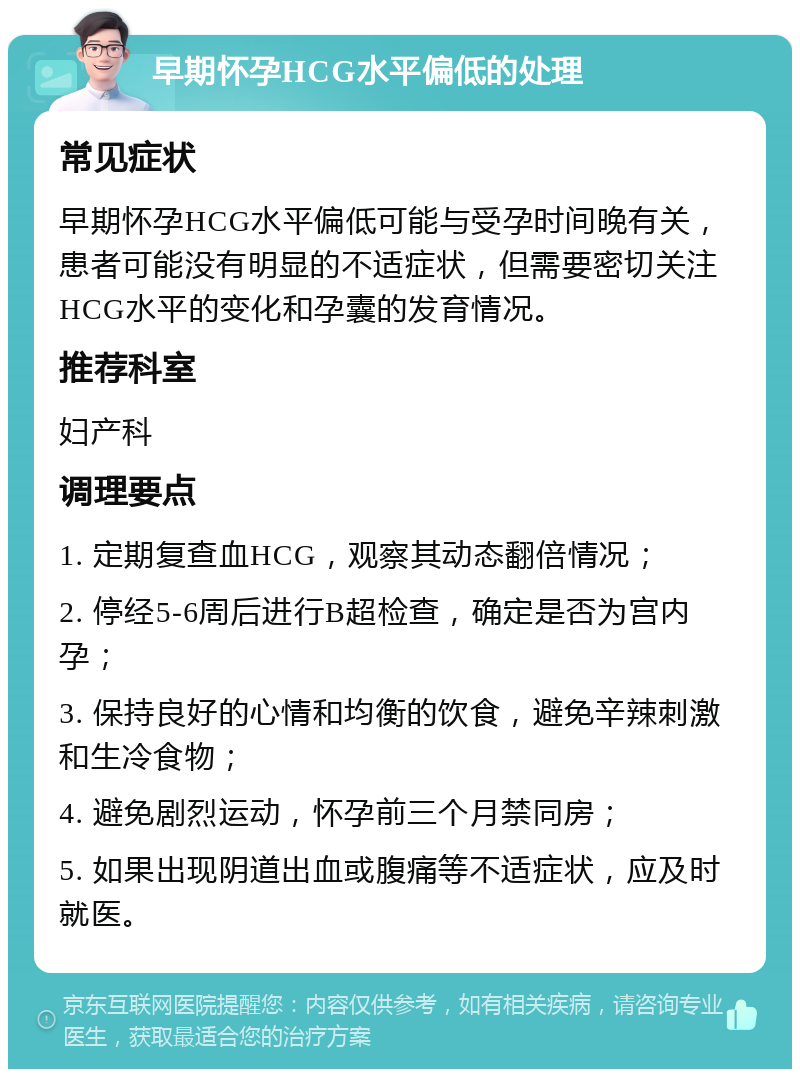 早期怀孕HCG水平偏低的处理 常见症状 早期怀孕HCG水平偏低可能与受孕时间晚有关，患者可能没有明显的不适症状，但需要密切关注HCG水平的变化和孕囊的发育情况。 推荐科室 妇产科 调理要点 1. 定期复查血HCG，观察其动态翻倍情况； 2. 停经5-6周后进行B超检查，确定是否为宫内孕； 3. 保持良好的心情和均衡的饮食，避免辛辣刺激和生冷食物； 4. 避免剧烈运动，怀孕前三个月禁同房； 5. 如果出现阴道出血或腹痛等不适症状，应及时就医。