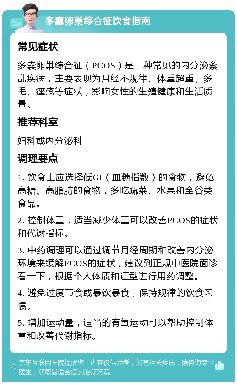 多囊卵巢综合征饮食指南 常见症状 多囊卵巢综合征（PCOS）是一种常见的内分泌紊乱疾病，主要表现为月经不规律、体重超重、多毛、痤疮等症状，影响女性的生殖健康和生活质量。 推荐科室 妇科或内分泌科 调理要点 1. 饮食上应选择低GI（血糖指数）的食物，避免高糖、高脂肪的食物，多吃蔬菜、水果和全谷类食品。 2. 控制体重，适当减少体重可以改善PCOS的症状和代谢指标。 3. 中药调理可以通过调节月经周期和改善内分泌环境来缓解PCOS的症状，建议到正规中医院面诊看一下，根据个人体质和证型进行用药调整。 4. 避免过度节食或暴饮暴食，保持规律的饮食习惯。 5. 增加运动量，适当的有氧运动可以帮助控制体重和改善代谢指标。