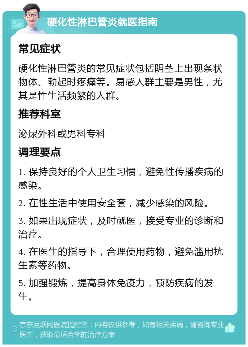 硬化性淋巴管炎就医指南 常见症状 硬化性淋巴管炎的常见症状包括阴茎上出现条状物体、勃起时疼痛等。易感人群主要是男性，尤其是性生活频繁的人群。 推荐科室 泌尿外科或男科专科 调理要点 1. 保持良好的个人卫生习惯，避免性传播疾病的感染。 2. 在性生活中使用安全套，减少感染的风险。 3. 如果出现症状，及时就医，接受专业的诊断和治疗。 4. 在医生的指导下，合理使用药物，避免滥用抗生素等药物。 5. 加强锻炼，提高身体免疫力，预防疾病的发生。