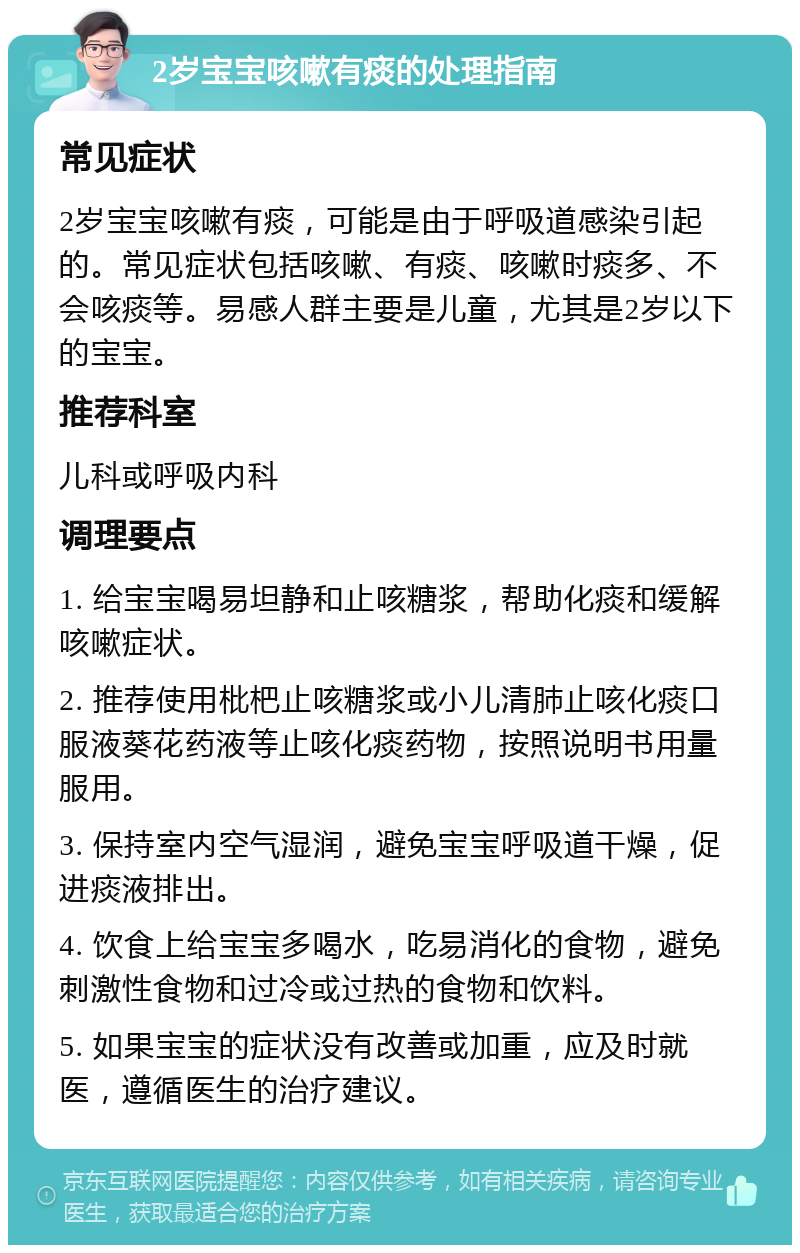 2岁宝宝咳嗽有痰的处理指南 常见症状 2岁宝宝咳嗽有痰，可能是由于呼吸道感染引起的。常见症状包括咳嗽、有痰、咳嗽时痰多、不会咳痰等。易感人群主要是儿童，尤其是2岁以下的宝宝。 推荐科室 儿科或呼吸内科 调理要点 1. 给宝宝喝易坦静和止咳糖浆，帮助化痰和缓解咳嗽症状。 2. 推荐使用枇杷止咳糖浆或小儿清肺止咳化痰口服液葵花药液等止咳化痰药物，按照说明书用量服用。 3. 保持室内空气湿润，避免宝宝呼吸道干燥，促进痰液排出。 4. 饮食上给宝宝多喝水，吃易消化的食物，避免刺激性食物和过冷或过热的食物和饮料。 5. 如果宝宝的症状没有改善或加重，应及时就医，遵循医生的治疗建议。