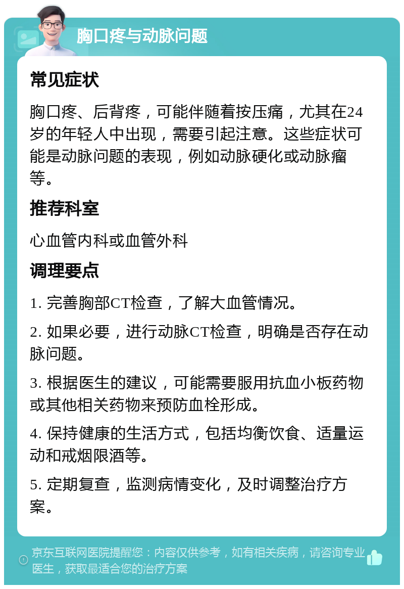 胸口疼与动脉问题 常见症状 胸口疼、后背疼，可能伴随着按压痛，尤其在24岁的年轻人中出现，需要引起注意。这些症状可能是动脉问题的表现，例如动脉硬化或动脉瘤等。 推荐科室 心血管内科或血管外科 调理要点 1. 完善胸部CT检查，了解大血管情况。 2. 如果必要，进行动脉CT检查，明确是否存在动脉问题。 3. 根据医生的建议，可能需要服用抗血小板药物或其他相关药物来预防血栓形成。 4. 保持健康的生活方式，包括均衡饮食、适量运动和戒烟限酒等。 5. 定期复查，监测病情变化，及时调整治疗方案。