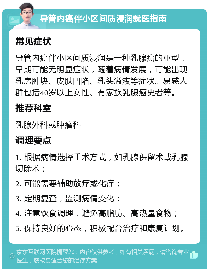 导管内癌伴小区间质浸润就医指南 常见症状 导管内癌伴小区间质浸润是一种乳腺癌的亚型，早期可能无明显症状，随着病情发展，可能出现乳房肿块、皮肤凹陷、乳头溢液等症状。易感人群包括40岁以上女性、有家族乳腺癌史者等。 推荐科室 乳腺外科或肿瘤科 调理要点 1. 根据病情选择手术方式，如乳腺保留术或乳腺切除术； 2. 可能需要辅助放疗或化疗； 3. 定期复查，监测病情变化； 4. 注意饮食调理，避免高脂肪、高热量食物； 5. 保持良好的心态，积极配合治疗和康复计划。