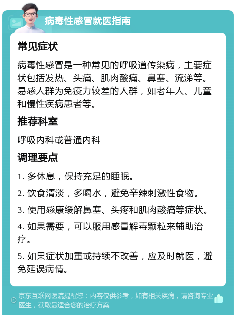 病毒性感冒就医指南 常见症状 病毒性感冒是一种常见的呼吸道传染病，主要症状包括发热、头痛、肌肉酸痛、鼻塞、流涕等。易感人群为免疫力较差的人群，如老年人、儿童和慢性疾病患者等。 推荐科室 呼吸内科或普通内科 调理要点 1. 多休息，保持充足的睡眠。 2. 饮食清淡，多喝水，避免辛辣刺激性食物。 3. 使用感康缓解鼻塞、头疼和肌肉酸痛等症状。 4. 如果需要，可以服用感冒解毒颗粒来辅助治疗。 5. 如果症状加重或持续不改善，应及时就医，避免延误病情。