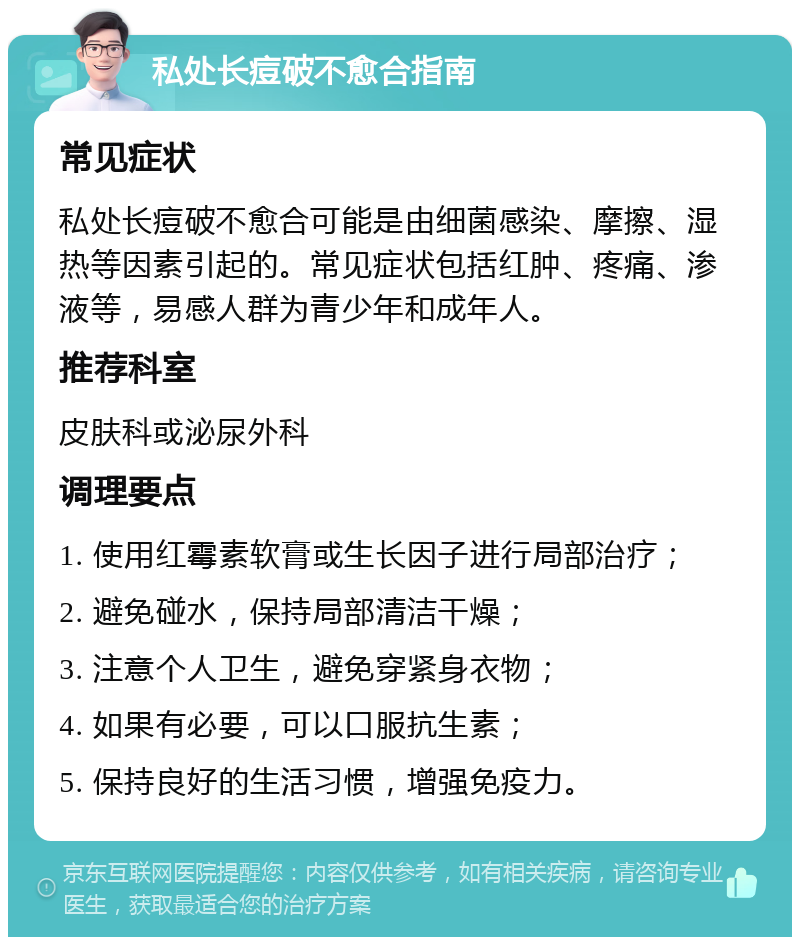 私处长痘破不愈合指南 常见症状 私处长痘破不愈合可能是由细菌感染、摩擦、湿热等因素引起的。常见症状包括红肿、疼痛、渗液等，易感人群为青少年和成年人。 推荐科室 皮肤科或泌尿外科 调理要点 1. 使用红霉素软膏或生长因子进行局部治疗； 2. 避免碰水，保持局部清洁干燥； 3. 注意个人卫生，避免穿紧身衣物； 4. 如果有必要，可以口服抗生素； 5. 保持良好的生活习惯，增强免疫力。