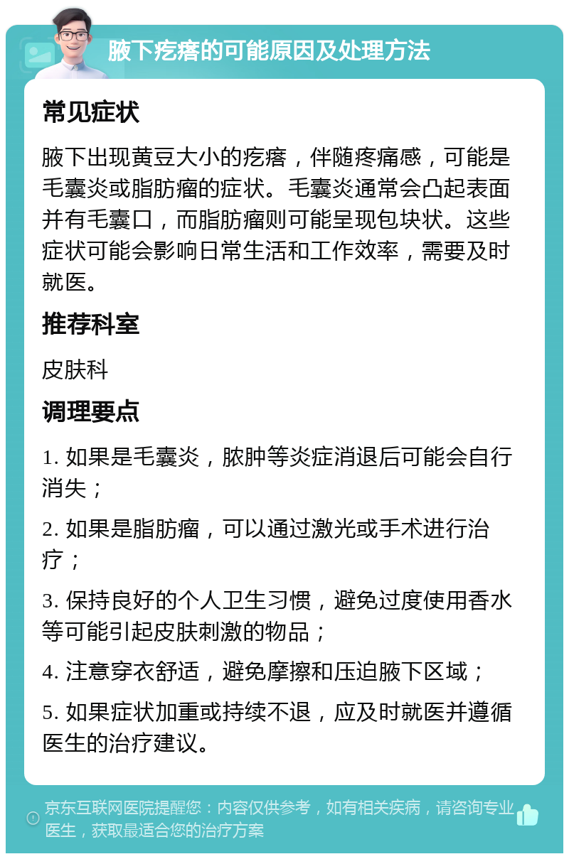 腋下疙瘩的可能原因及处理方法 常见症状 腋下出现黄豆大小的疙瘩，伴随疼痛感，可能是毛囊炎或脂肪瘤的症状。毛囊炎通常会凸起表面并有毛囊口，而脂肪瘤则可能呈现包块状。这些症状可能会影响日常生活和工作效率，需要及时就医。 推荐科室 皮肤科 调理要点 1. 如果是毛囊炎，脓肿等炎症消退后可能会自行消失； 2. 如果是脂肪瘤，可以通过激光或手术进行治疗； 3. 保持良好的个人卫生习惯，避免过度使用香水等可能引起皮肤刺激的物品； 4. 注意穿衣舒适，避免摩擦和压迫腋下区域； 5. 如果症状加重或持续不退，应及时就医并遵循医生的治疗建议。