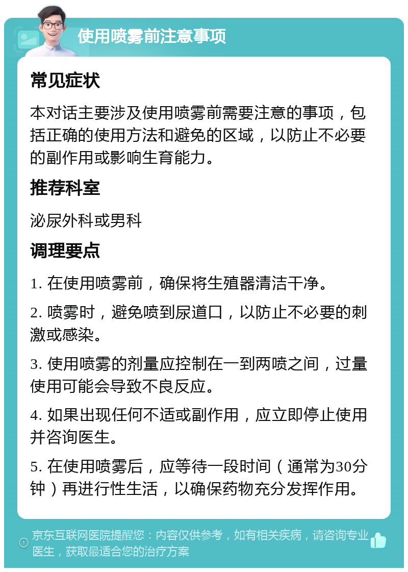 使用喷雾前注意事项 常见症状 本对话主要涉及使用喷雾前需要注意的事项，包括正确的使用方法和避免的区域，以防止不必要的副作用或影响生育能力。 推荐科室 泌尿外科或男科 调理要点 1. 在使用喷雾前，确保将生殖器清洁干净。 2. 喷雾时，避免喷到尿道口，以防止不必要的刺激或感染。 3. 使用喷雾的剂量应控制在一到两喷之间，过量使用可能会导致不良反应。 4. 如果出现任何不适或副作用，应立即停止使用并咨询医生。 5. 在使用喷雾后，应等待一段时间（通常为30分钟）再进行性生活，以确保药物充分发挥作用。