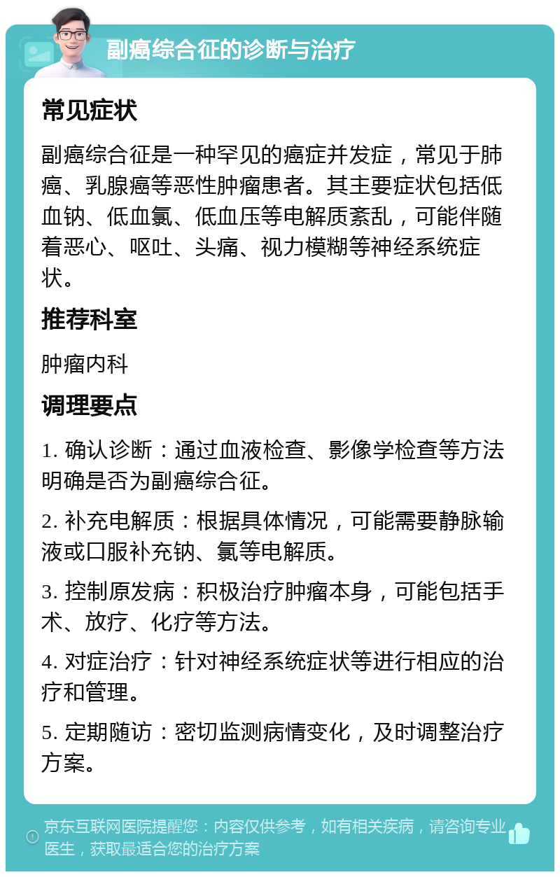 副癌综合征的诊断与治疗 常见症状 副癌综合征是一种罕见的癌症并发症，常见于肺癌、乳腺癌等恶性肿瘤患者。其主要症状包括低血钠、低血氯、低血压等电解质紊乱，可能伴随着恶心、呕吐、头痛、视力模糊等神经系统症状。 推荐科室 肿瘤内科 调理要点 1. 确认诊断：通过血液检查、影像学检查等方法明确是否为副癌综合征。 2. 补充电解质：根据具体情况，可能需要静脉输液或口服补充钠、氯等电解质。 3. 控制原发病：积极治疗肿瘤本身，可能包括手术、放疗、化疗等方法。 4. 对症治疗：针对神经系统症状等进行相应的治疗和管理。 5. 定期随访：密切监测病情变化，及时调整治疗方案。