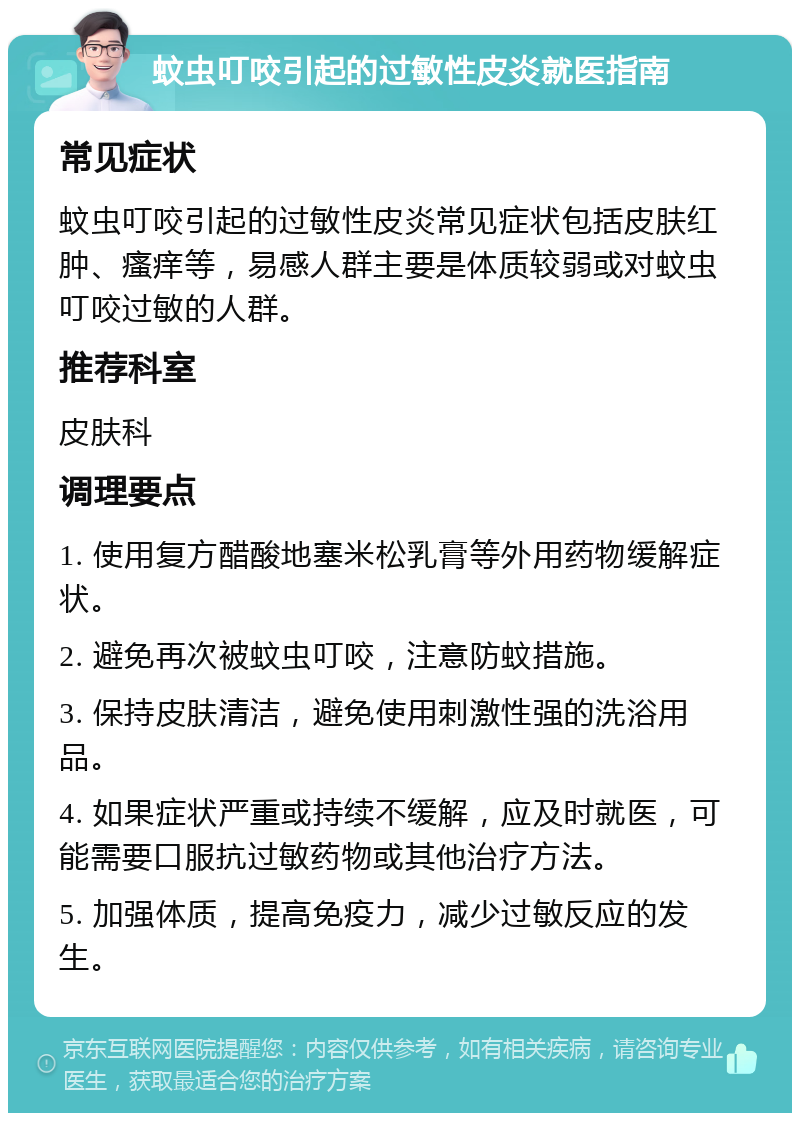 蚊虫叮咬引起的过敏性皮炎就医指南 常见症状 蚊虫叮咬引起的过敏性皮炎常见症状包括皮肤红肿、瘙痒等，易感人群主要是体质较弱或对蚊虫叮咬过敏的人群。 推荐科室 皮肤科 调理要点 1. 使用复方醋酸地塞米松乳膏等外用药物缓解症状。 2. 避免再次被蚊虫叮咬，注意防蚊措施。 3. 保持皮肤清洁，避免使用刺激性强的洗浴用品。 4. 如果症状严重或持续不缓解，应及时就医，可能需要口服抗过敏药物或其他治疗方法。 5. 加强体质，提高免疫力，减少过敏反应的发生。