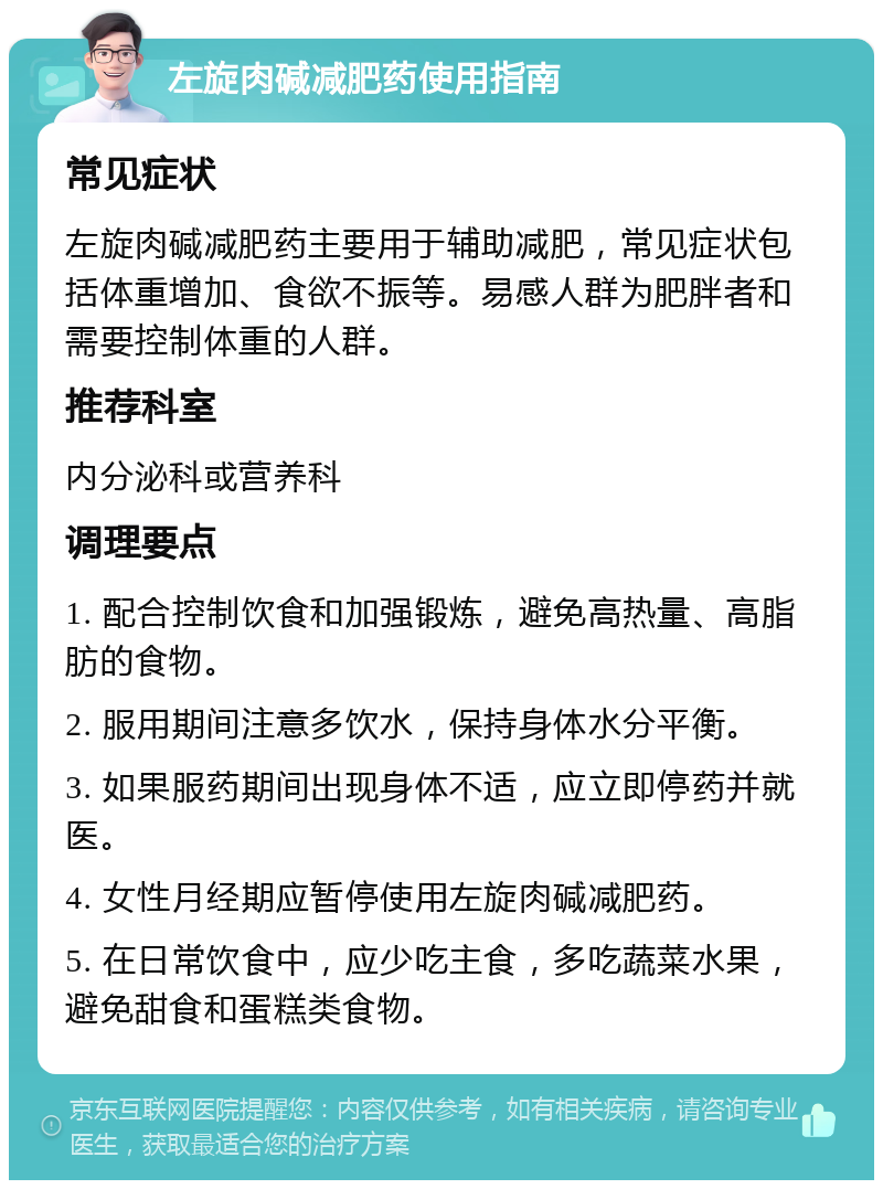 左旋肉碱减肥药使用指南 常见症状 左旋肉碱减肥药主要用于辅助减肥，常见症状包括体重增加、食欲不振等。易感人群为肥胖者和需要控制体重的人群。 推荐科室 内分泌科或营养科 调理要点 1. 配合控制饮食和加强锻炼，避免高热量、高脂肪的食物。 2. 服用期间注意多饮水，保持身体水分平衡。 3. 如果服药期间出现身体不适，应立即停药并就医。 4. 女性月经期应暂停使用左旋肉碱减肥药。 5. 在日常饮食中，应少吃主食，多吃蔬菜水果，避免甜食和蛋糕类食物。