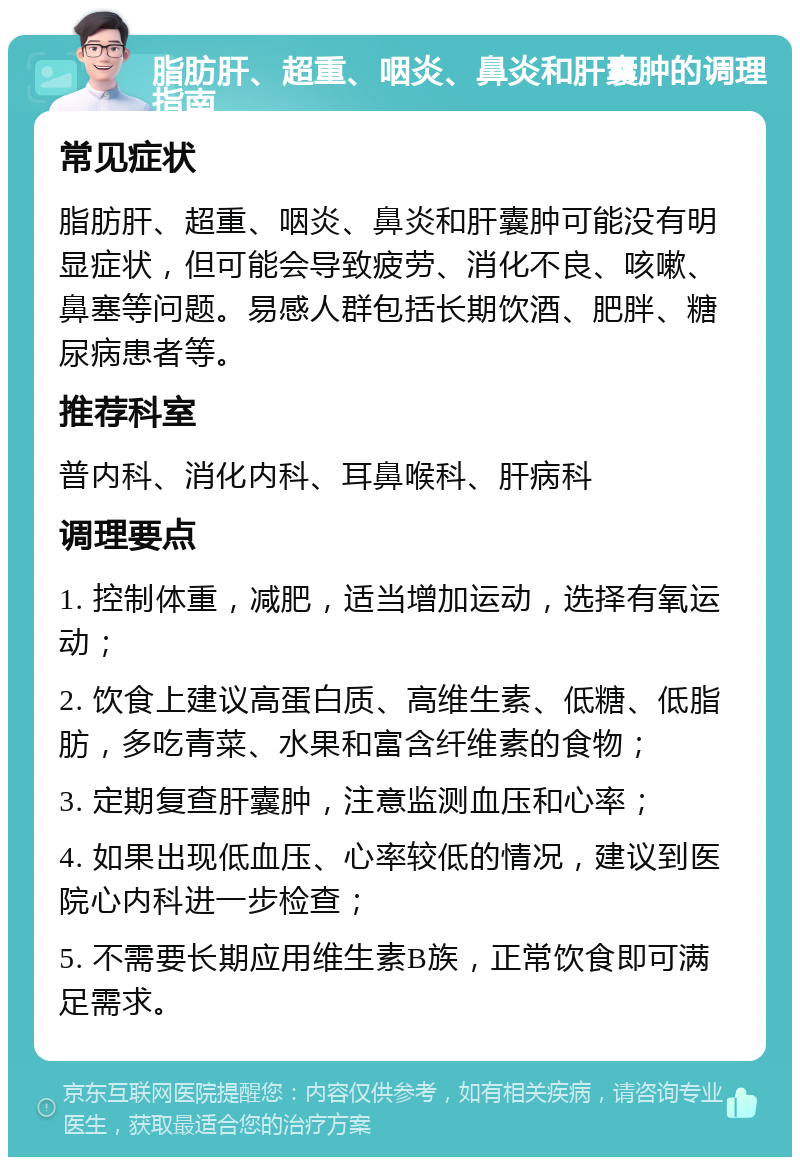 脂肪肝、超重、咽炎、鼻炎和肝囊肿的调理指南 常见症状 脂肪肝、超重、咽炎、鼻炎和肝囊肿可能没有明显症状，但可能会导致疲劳、消化不良、咳嗽、鼻塞等问题。易感人群包括长期饮酒、肥胖、糖尿病患者等。 推荐科室 普内科、消化内科、耳鼻喉科、肝病科 调理要点 1. 控制体重，减肥，适当增加运动，选择有氧运动； 2. 饮食上建议高蛋白质、高维生素、低糖、低脂肪，多吃青菜、水果和富含纤维素的食物； 3. 定期复查肝囊肿，注意监测血压和心率； 4. 如果出现低血压、心率较低的情况，建议到医院心内科进一步检查； 5. 不需要长期应用维生素B族，正常饮食即可满足需求。