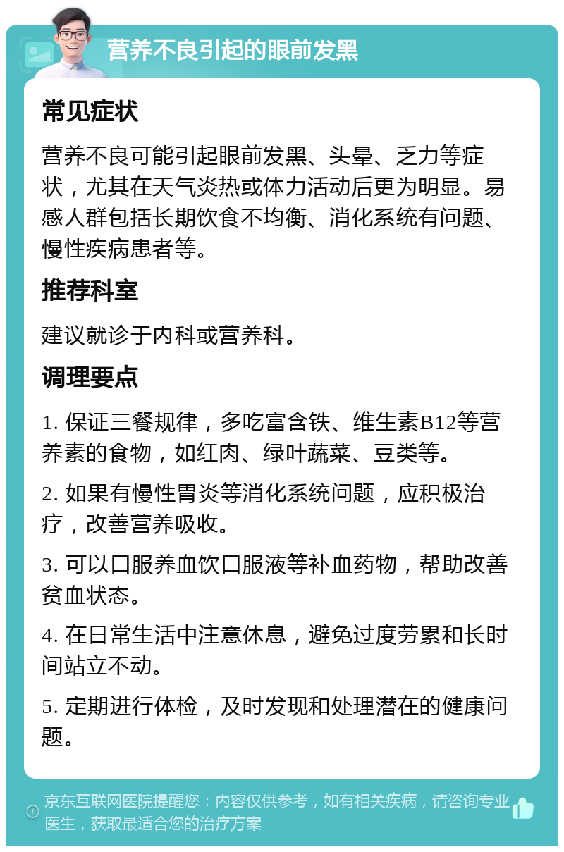 营养不良引起的眼前发黑 常见症状 营养不良可能引起眼前发黑、头晕、乏力等症状，尤其在天气炎热或体力活动后更为明显。易感人群包括长期饮食不均衡、消化系统有问题、慢性疾病患者等。 推荐科室 建议就诊于内科或营养科。 调理要点 1. 保证三餐规律，多吃富含铁、维生素B12等营养素的食物，如红肉、绿叶蔬菜、豆类等。 2. 如果有慢性胃炎等消化系统问题，应积极治疗，改善营养吸收。 3. 可以口服养血饮口服液等补血药物，帮助改善贫血状态。 4. 在日常生活中注意休息，避免过度劳累和长时间站立不动。 5. 定期进行体检，及时发现和处理潜在的健康问题。