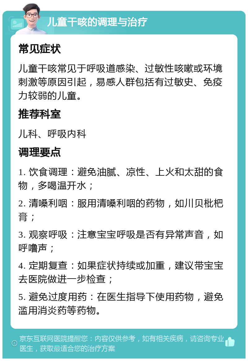 儿童干咳的调理与治疗 常见症状 儿童干咳常见于呼吸道感染、过敏性咳嗽或环境刺激等原因引起，易感人群包括有过敏史、免疫力较弱的儿童。 推荐科室 儿科、呼吸内科 调理要点 1. 饮食调理：避免油腻、凉性、上火和太甜的食物，多喝温开水； 2. 清嗓利咽：服用清嗓利咽的药物，如川贝枇杷膏； 3. 观察呼吸：注意宝宝呼吸是否有异常声音，如呼噜声； 4. 定期复查：如果症状持续或加重，建议带宝宝去医院做进一步检查； 5. 避免过度用药：在医生指导下使用药物，避免滥用消炎药等药物。