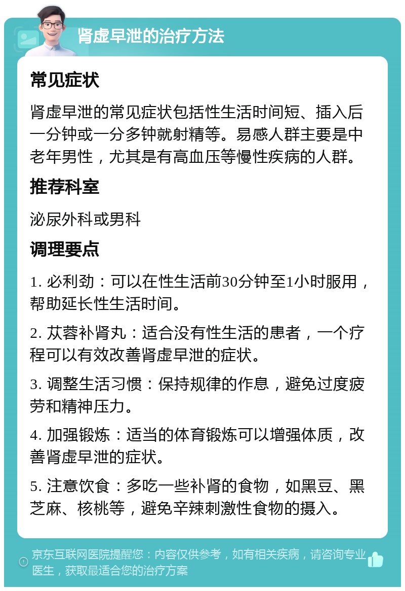 肾虚早泄的治疗方法 常见症状 肾虚早泄的常见症状包括性生活时间短、插入后一分钟或一分多钟就射精等。易感人群主要是中老年男性，尤其是有高血压等慢性疾病的人群。 推荐科室 泌尿外科或男科 调理要点 1. 必利劲：可以在性生活前30分钟至1小时服用，帮助延长性生活时间。 2. 苁蓉补肾丸：适合没有性生活的患者，一个疗程可以有效改善肾虚早泄的症状。 3. 调整生活习惯：保持规律的作息，避免过度疲劳和精神压力。 4. 加强锻炼：适当的体育锻炼可以增强体质，改善肾虚早泄的症状。 5. 注意饮食：多吃一些补肾的食物，如黑豆、黑芝麻、核桃等，避免辛辣刺激性食物的摄入。