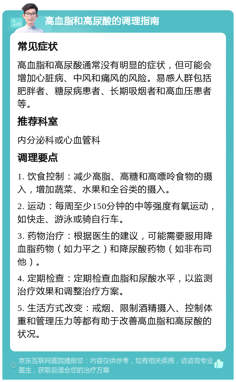 高血脂和高尿酸的调理指南 常见症状 高血脂和高尿酸通常没有明显的症状，但可能会增加心脏病、中风和痛风的风险。易感人群包括肥胖者、糖尿病患者、长期吸烟者和高血压患者等。 推荐科室 内分泌科或心血管科 调理要点 1. 饮食控制：减少高脂、高糖和高嘌呤食物的摄入，增加蔬菜、水果和全谷类的摄入。 2. 运动：每周至少150分钟的中等强度有氧运动，如快走、游泳或骑自行车。 3. 药物治疗：根据医生的建议，可能需要服用降血脂药物（如力平之）和降尿酸药物（如非布司他）。 4. 定期检查：定期检查血脂和尿酸水平，以监测治疗效果和调整治疗方案。 5. 生活方式改变：戒烟、限制酒精摄入、控制体重和管理压力等都有助于改善高血脂和高尿酸的状况。