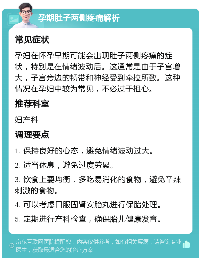 孕期肚子两侧疼痛解析 常见症状 孕妇在怀孕早期可能会出现肚子两侧疼痛的症状，特别是在情绪波动后。这通常是由于子宫增大，子宫旁边的韧带和神经受到牵拉所致。这种情况在孕妇中较为常见，不必过于担心。 推荐科室 妇产科 调理要点 1. 保持良好的心态，避免情绪波动过大。 2. 适当休息，避免过度劳累。 3. 饮食上要均衡，多吃易消化的食物，避免辛辣刺激的食物。 4. 可以考虑口服固肾安胎丸进行保胎处理。 5. 定期进行产科检查，确保胎儿健康发育。