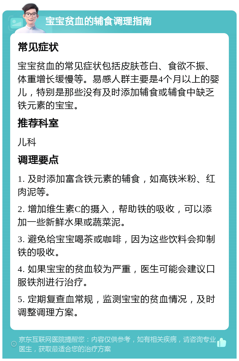 宝宝贫血的辅食调理指南 常见症状 宝宝贫血的常见症状包括皮肤苍白、食欲不振、体重增长缓慢等。易感人群主要是4个月以上的婴儿，特别是那些没有及时添加辅食或辅食中缺乏铁元素的宝宝。 推荐科室 儿科 调理要点 1. 及时添加富含铁元素的辅食，如高铁米粉、红肉泥等。 2. 增加维生素C的摄入，帮助铁的吸收，可以添加一些新鲜水果或蔬菜泥。 3. 避免给宝宝喝茶或咖啡，因为这些饮料会抑制铁的吸收。 4. 如果宝宝的贫血较为严重，医生可能会建议口服铁剂进行治疗。 5. 定期复查血常规，监测宝宝的贫血情况，及时调整调理方案。