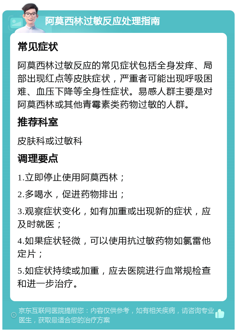 阿莫西林过敏反应处理指南 常见症状 阿莫西林过敏反应的常见症状包括全身发痒、局部出现红点等皮肤症状，严重者可能出现呼吸困难、血压下降等全身性症状。易感人群主要是对阿莫西林或其他青霉素类药物过敏的人群。 推荐科室 皮肤科或过敏科 调理要点 1.立即停止使用阿莫西林； 2.多喝水，促进药物排出； 3.观察症状变化，如有加重或出现新的症状，应及时就医； 4.如果症状轻微，可以使用抗过敏药物如氯雷他定片； 5.如症状持续或加重，应去医院进行血常规检查和进一步治疗。