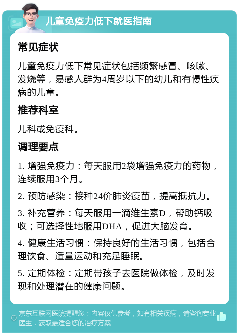 儿童免疫力低下就医指南 常见症状 儿童免疫力低下常见症状包括频繁感冒、咳嗽、发烧等，易感人群为4周岁以下的幼儿和有慢性疾病的儿童。 推荐科室 儿科或免疫科。 调理要点 1. 增强免疫力：每天服用2袋增强免疫力的药物，连续服用3个月。 2. 预防感染：接种24价肺炎疫苗，提高抵抗力。 3. 补充营养：每天服用一滴维生素D，帮助钙吸收；可选择性地服用DHA，促进大脑发育。 4. 健康生活习惯：保持良好的生活习惯，包括合理饮食、适量运动和充足睡眠。 5. 定期体检：定期带孩子去医院做体检，及时发现和处理潜在的健康问题。