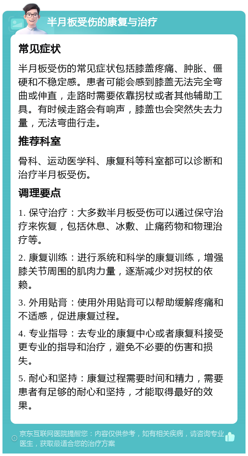 半月板受伤的康复与治疗 常见症状 半月板受伤的常见症状包括膝盖疼痛、肿胀、僵硬和不稳定感。患者可能会感到膝盖无法完全弯曲或伸直，走路时需要依靠拐杖或者其他辅助工具。有时候走路会有响声，膝盖也会突然失去力量，无法弯曲行走。 推荐科室 骨科、运动医学科、康复科等科室都可以诊断和治疗半月板受伤。 调理要点 1. 保守治疗：大多数半月板受伤可以通过保守治疗来恢复，包括休息、冰敷、止痛药物和物理治疗等。 2. 康复训练：进行系统和科学的康复训练，增强膝关节周围的肌肉力量，逐渐减少对拐杖的依赖。 3. 外用贴膏：使用外用贴膏可以帮助缓解疼痛和不适感，促进康复过程。 4. 专业指导：去专业的康复中心或者康复科接受更专业的指导和治疗，避免不必要的伤害和损失。 5. 耐心和坚持：康复过程需要时间和精力，需要患者有足够的耐心和坚持，才能取得最好的效果。