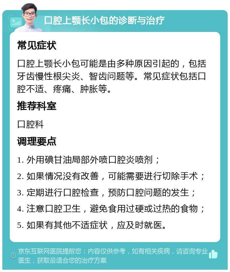 口腔上颚长小包的诊断与治疗 常见症状 口腔上颚长小包可能是由多种原因引起的，包括牙齿慢性根尖炎、智齿问题等。常见症状包括口腔不适、疼痛、肿胀等。 推荐科室 口腔科 调理要点 1. 外用碘甘油局部外喷口腔炎喷剂； 2. 如果情况没有改善，可能需要进行切除手术； 3. 定期进行口腔检查，预防口腔问题的发生； 4. 注意口腔卫生，避免食用过硬或过热的食物； 5. 如果有其他不适症状，应及时就医。