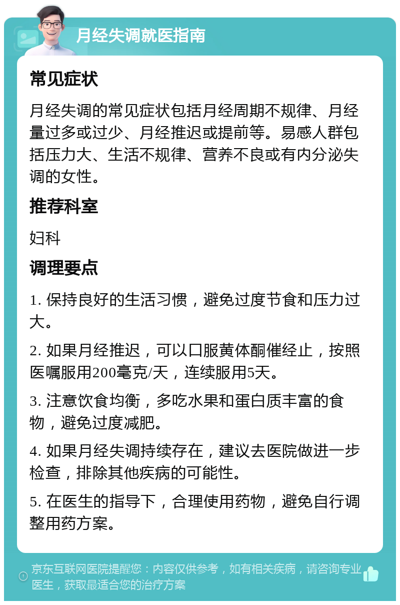 月经失调就医指南 常见症状 月经失调的常见症状包括月经周期不规律、月经量过多或过少、月经推迟或提前等。易感人群包括压力大、生活不规律、营养不良或有内分泌失调的女性。 推荐科室 妇科 调理要点 1. 保持良好的生活习惯，避免过度节食和压力过大。 2. 如果月经推迟，可以口服黄体酮催经止，按照医嘱服用200毫克/天，连续服用5天。 3. 注意饮食均衡，多吃水果和蛋白质丰富的食物，避免过度减肥。 4. 如果月经失调持续存在，建议去医院做进一步检查，排除其他疾病的可能性。 5. 在医生的指导下，合理使用药物，避免自行调整用药方案。