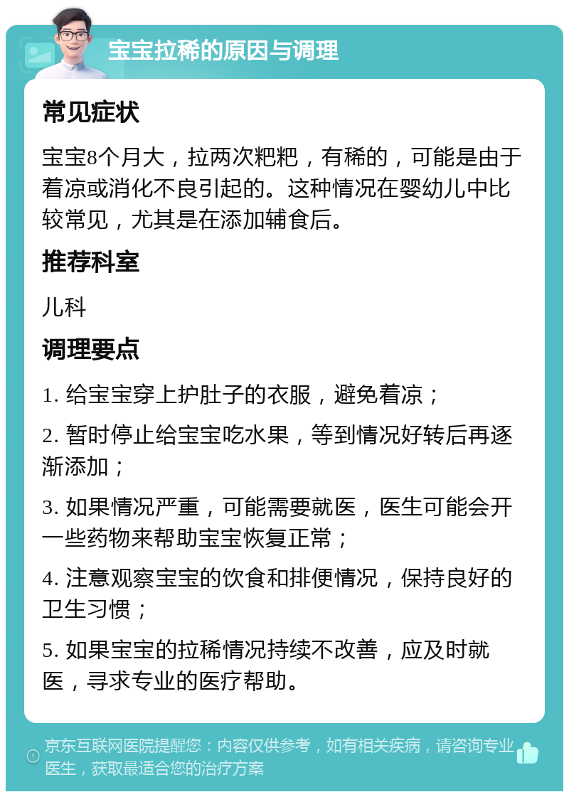 宝宝拉稀的原因与调理 常见症状 宝宝8个月大，拉两次粑粑，有稀的，可能是由于着凉或消化不良引起的。这种情况在婴幼儿中比较常见，尤其是在添加辅食后。 推荐科室 儿科 调理要点 1. 给宝宝穿上护肚子的衣服，避免着凉； 2. 暂时停止给宝宝吃水果，等到情况好转后再逐渐添加； 3. 如果情况严重，可能需要就医，医生可能会开一些药物来帮助宝宝恢复正常； 4. 注意观察宝宝的饮食和排便情况，保持良好的卫生习惯； 5. 如果宝宝的拉稀情况持续不改善，应及时就医，寻求专业的医疗帮助。