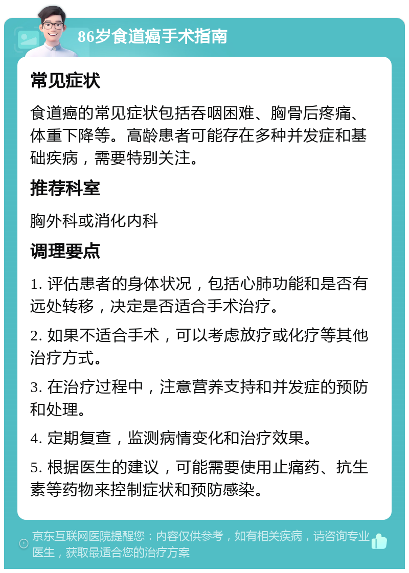 86岁食道癌手术指南 常见症状 食道癌的常见症状包括吞咽困难、胸骨后疼痛、体重下降等。高龄患者可能存在多种并发症和基础疾病，需要特别关注。 推荐科室 胸外科或消化内科 调理要点 1. 评估患者的身体状况，包括心肺功能和是否有远处转移，决定是否适合手术治疗。 2. 如果不适合手术，可以考虑放疗或化疗等其他治疗方式。 3. 在治疗过程中，注意营养支持和并发症的预防和处理。 4. 定期复查，监测病情变化和治疗效果。 5. 根据医生的建议，可能需要使用止痛药、抗生素等药物来控制症状和预防感染。