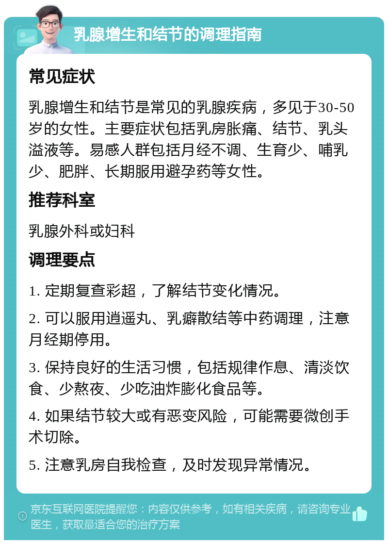 乳腺增生和结节的调理指南 常见症状 乳腺增生和结节是常见的乳腺疾病，多见于30-50岁的女性。主要症状包括乳房胀痛、结节、乳头溢液等。易感人群包括月经不调、生育少、哺乳少、肥胖、长期服用避孕药等女性。 推荐科室 乳腺外科或妇科 调理要点 1. 定期复查彩超，了解结节变化情况。 2. 可以服用逍遥丸、乳癖散结等中药调理，注意月经期停用。 3. 保持良好的生活习惯，包括规律作息、清淡饮食、少熬夜、少吃油炸膨化食品等。 4. 如果结节较大或有恶变风险，可能需要微创手术切除。 5. 注意乳房自我检查，及时发现异常情况。