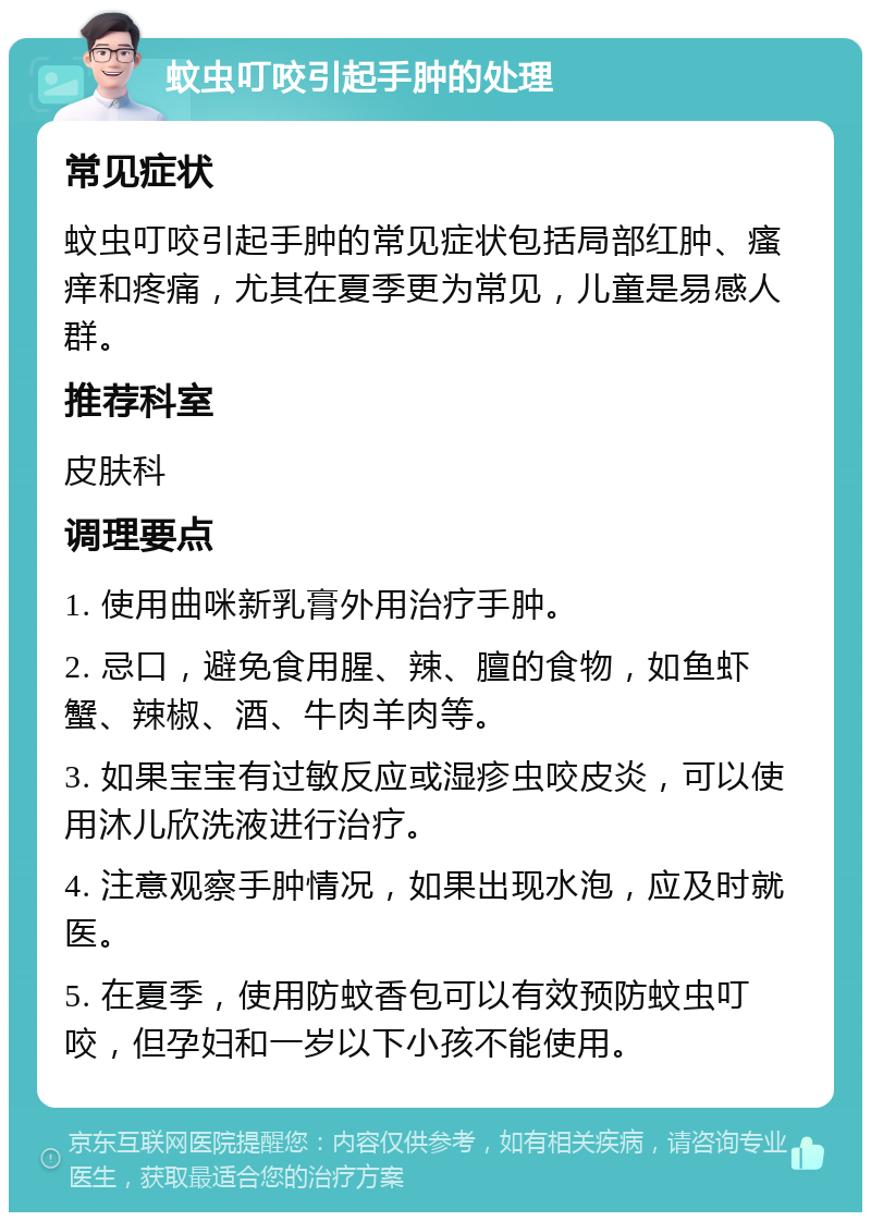 蚊虫叮咬引起手肿的处理 常见症状 蚊虫叮咬引起手肿的常见症状包括局部红肿、瘙痒和疼痛，尤其在夏季更为常见，儿童是易感人群。 推荐科室 皮肤科 调理要点 1. 使用曲咪新乳膏外用治疗手肿。 2. 忌口，避免食用腥、辣、膻的食物，如鱼虾蟹、辣椒、酒、牛肉羊肉等。 3. 如果宝宝有过敏反应或湿疹虫咬皮炎，可以使用沐儿欣洗液进行治疗。 4. 注意观察手肿情况，如果出现水泡，应及时就医。 5. 在夏季，使用防蚊香包可以有效预防蚊虫叮咬，但孕妇和一岁以下小孩不能使用。