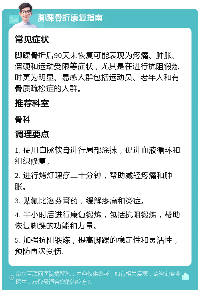 脚踝骨折康复指南 常见症状 脚踝骨折后90天未恢复可能表现为疼痛、肿胀、僵硬和运动受限等症状，尤其是在进行抗阻锻炼时更为明显。易感人群包括运动员、老年人和有骨质疏松症的人群。 推荐科室 骨科 调理要点 1. 使用白脉软膏进行局部涂抹，促进血液循环和组织修复。 2. 进行烤灯理疗二十分钟，帮助减轻疼痛和肿胀。 3. 贴氟比洛芬膏药，缓解疼痛和炎症。 4. 半小时后进行康复锻炼，包括抗阻锻炼，帮助恢复脚踝的功能和力量。 5. 加强抗阻锻炼，提高脚踝的稳定性和灵活性，预防再次受伤。