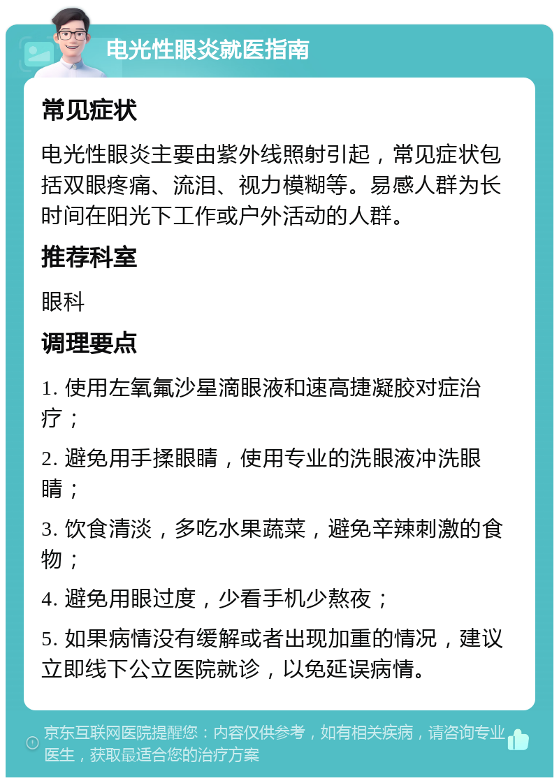 电光性眼炎就医指南 常见症状 电光性眼炎主要由紫外线照射引起，常见症状包括双眼疼痛、流泪、视力模糊等。易感人群为长时间在阳光下工作或户外活动的人群。 推荐科室 眼科 调理要点 1. 使用左氧氟沙星滴眼液和速高捷凝胶对症治疗； 2. 避免用手揉眼睛，使用专业的洗眼液冲洗眼睛； 3. 饮食清淡，多吃水果蔬菜，避免辛辣刺激的食物； 4. 避免用眼过度，少看手机少熬夜； 5. 如果病情没有缓解或者出现加重的情况，建议立即线下公立医院就诊，以免延误病情。