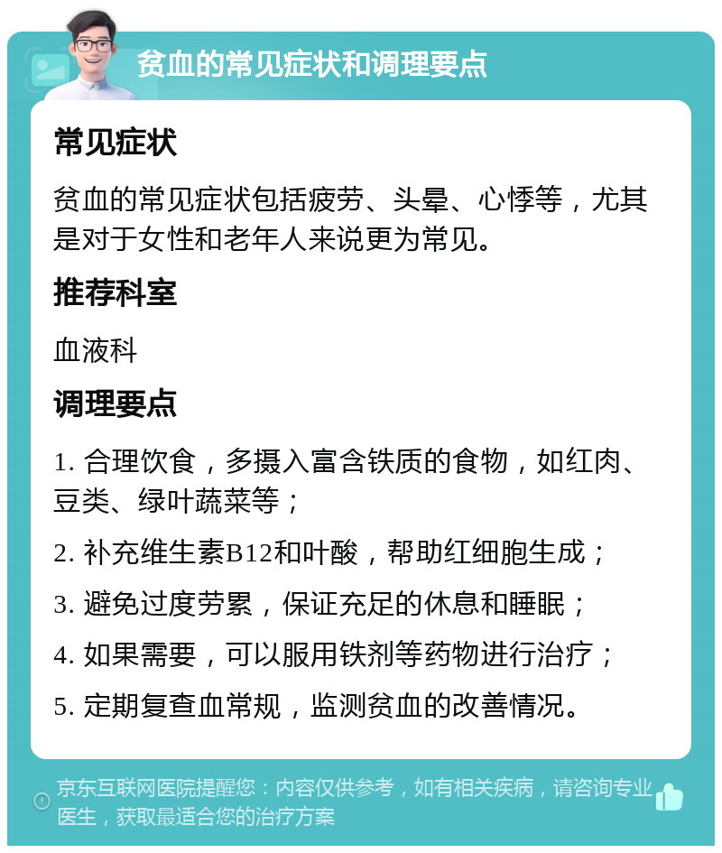 贫血的常见症状和调理要点 常见症状 贫血的常见症状包括疲劳、头晕、心悸等，尤其是对于女性和老年人来说更为常见。 推荐科室 血液科 调理要点 1. 合理饮食，多摄入富含铁质的食物，如红肉、豆类、绿叶蔬菜等； 2. 补充维生素B12和叶酸，帮助红细胞生成； 3. 避免过度劳累，保证充足的休息和睡眠； 4. 如果需要，可以服用铁剂等药物进行治疗； 5. 定期复查血常规，监测贫血的改善情况。