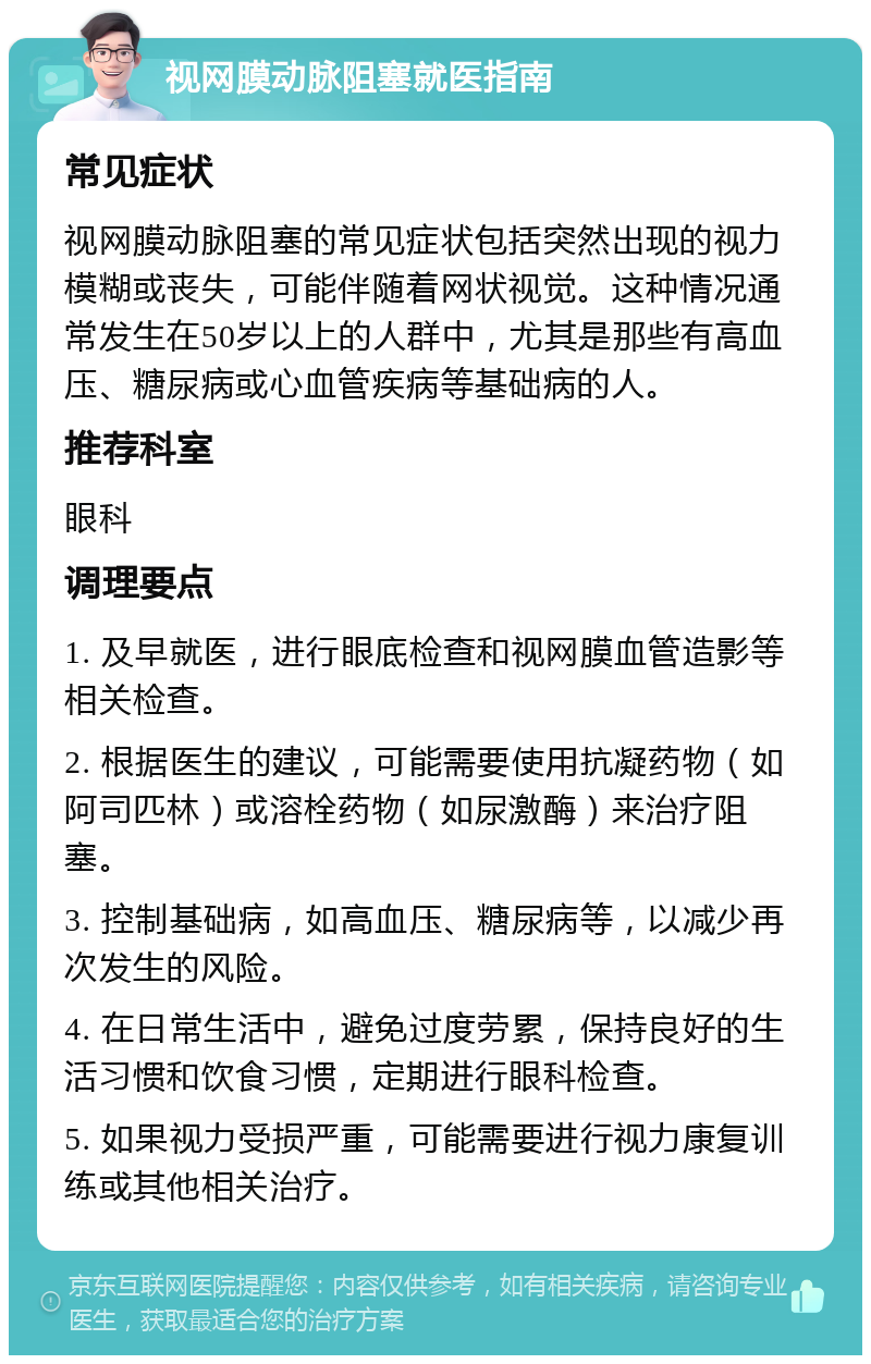 视网膜动脉阻塞就医指南 常见症状 视网膜动脉阻塞的常见症状包括突然出现的视力模糊或丧失，可能伴随着网状视觉。这种情况通常发生在50岁以上的人群中，尤其是那些有高血压、糖尿病或心血管疾病等基础病的人。 推荐科室 眼科 调理要点 1. 及早就医，进行眼底检查和视网膜血管造影等相关检查。 2. 根据医生的建议，可能需要使用抗凝药物（如阿司匹林）或溶栓药物（如尿激酶）来治疗阻塞。 3. 控制基础病，如高血压、糖尿病等，以减少再次发生的风险。 4. 在日常生活中，避免过度劳累，保持良好的生活习惯和饮食习惯，定期进行眼科检查。 5. 如果视力受损严重，可能需要进行视力康复训练或其他相关治疗。