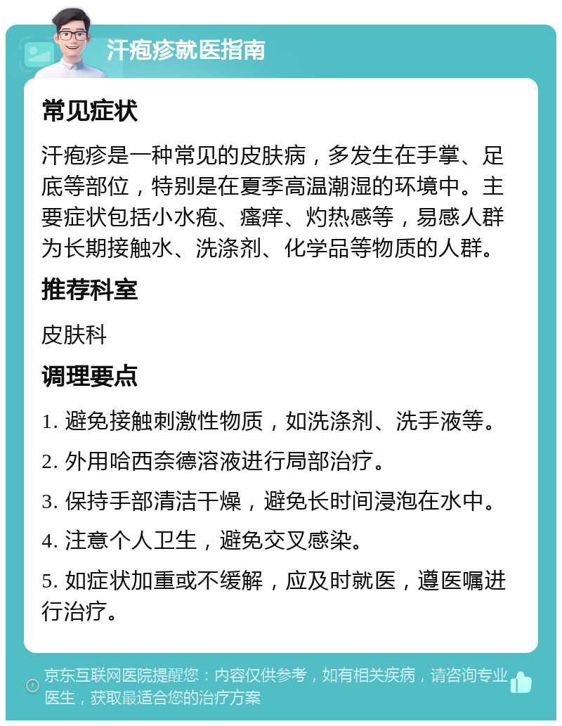 汗疱疹就医指南 常见症状 汗疱疹是一种常见的皮肤病，多发生在手掌、足底等部位，特别是在夏季高温潮湿的环境中。主要症状包括小水疱、瘙痒、灼热感等，易感人群为长期接触水、洗涤剂、化学品等物质的人群。 推荐科室 皮肤科 调理要点 1. 避免接触刺激性物质，如洗涤剂、洗手液等。 2. 外用哈西奈德溶液进行局部治疗。 3. 保持手部清洁干燥，避免长时间浸泡在水中。 4. 注意个人卫生，避免交叉感染。 5. 如症状加重或不缓解，应及时就医，遵医嘱进行治疗。