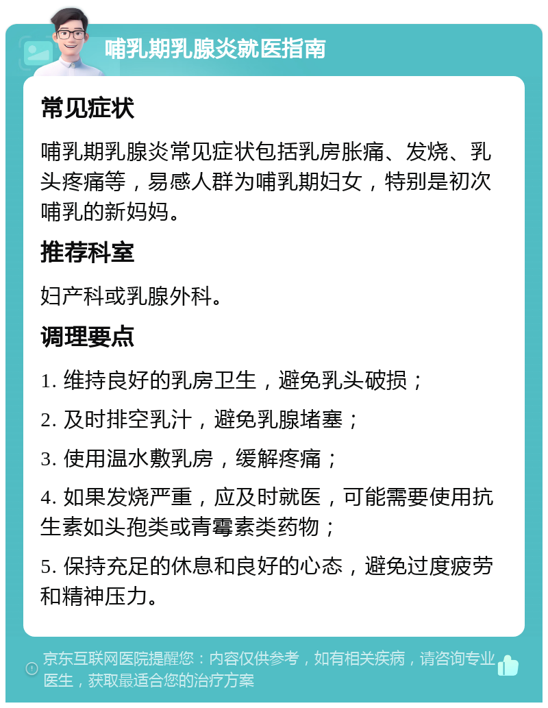 哺乳期乳腺炎就医指南 常见症状 哺乳期乳腺炎常见症状包括乳房胀痛、发烧、乳头疼痛等，易感人群为哺乳期妇女，特别是初次哺乳的新妈妈。 推荐科室 妇产科或乳腺外科。 调理要点 1. 维持良好的乳房卫生，避免乳头破损； 2. 及时排空乳汁，避免乳腺堵塞； 3. 使用温水敷乳房，缓解疼痛； 4. 如果发烧严重，应及时就医，可能需要使用抗生素如头孢类或青霉素类药物； 5. 保持充足的休息和良好的心态，避免过度疲劳和精神压力。