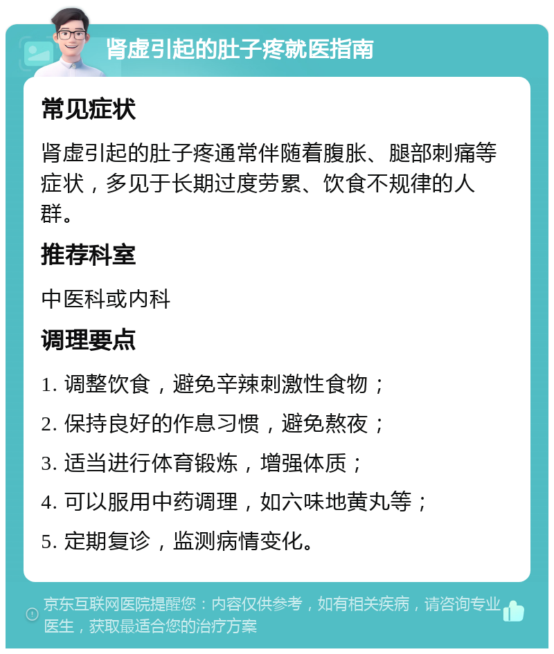 肾虚引起的肚子疼就医指南 常见症状 肾虚引起的肚子疼通常伴随着腹胀、腿部刺痛等症状，多见于长期过度劳累、饮食不规律的人群。 推荐科室 中医科或内科 调理要点 1. 调整饮食，避免辛辣刺激性食物； 2. 保持良好的作息习惯，避免熬夜； 3. 适当进行体育锻炼，增强体质； 4. 可以服用中药调理，如六味地黄丸等； 5. 定期复诊，监测病情变化。