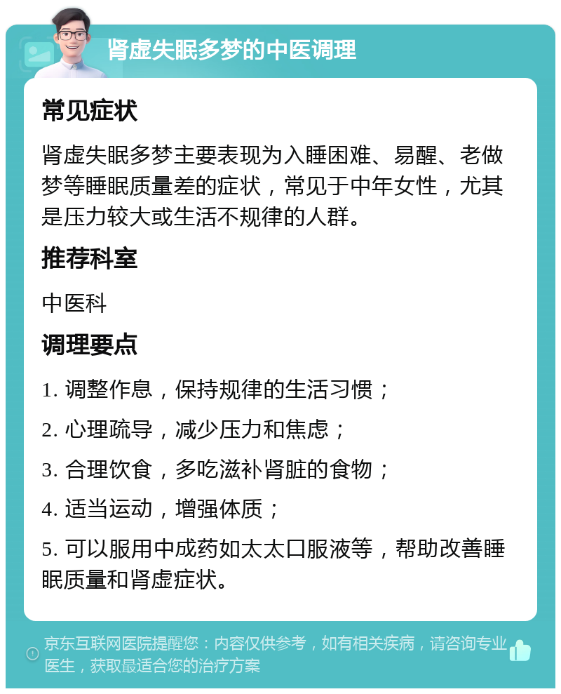 肾虚失眠多梦的中医调理 常见症状 肾虚失眠多梦主要表现为入睡困难、易醒、老做梦等睡眠质量差的症状，常见于中年女性，尤其是压力较大或生活不规律的人群。 推荐科室 中医科 调理要点 1. 调整作息，保持规律的生活习惯； 2. 心理疏导，减少压力和焦虑； 3. 合理饮食，多吃滋补肾脏的食物； 4. 适当运动，增强体质； 5. 可以服用中成药如太太口服液等，帮助改善睡眠质量和肾虚症状。