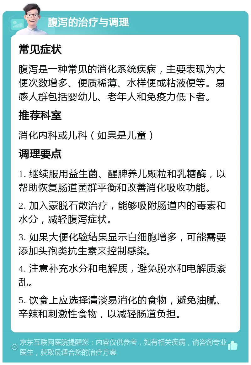 腹泻的治疗与调理 常见症状 腹泻是一种常见的消化系统疾病，主要表现为大便次数增多、便质稀薄、水样便或粘液便等。易感人群包括婴幼儿、老年人和免疫力低下者。 推荐科室 消化内科或儿科（如果是儿童） 调理要点 1. 继续服用益生菌、醒脾养儿颗粒和乳糖酶，以帮助恢复肠道菌群平衡和改善消化吸收功能。 2. 加入蒙脱石散治疗，能够吸附肠道内的毒素和水分，减轻腹泻症状。 3. 如果大便化验结果显示白细胞增多，可能需要添加头孢类抗生素来控制感染。 4. 注意补充水分和电解质，避免脱水和电解质紊乱。 5. 饮食上应选择清淡易消化的食物，避免油腻、辛辣和刺激性食物，以减轻肠道负担。