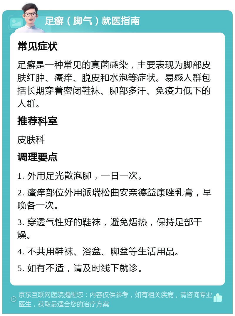 足癣（脚气）就医指南 常见症状 足癣是一种常见的真菌感染，主要表现为脚部皮肤红肿、瘙痒、脱皮和水泡等症状。易感人群包括长期穿着密闭鞋袜、脚部多汗、免疫力低下的人群。 推荐科室 皮肤科 调理要点 1. 外用足光散泡脚，一日一次。 2. 瘙痒部位外用派瑞松曲安奈德益康唑乳膏，早晚各一次。 3. 穿透气性好的鞋袜，避免焐热，保持足部干燥。 4. 不共用鞋袜、浴盆、脚盆等生活用品。 5. 如有不适，请及时线下就诊。