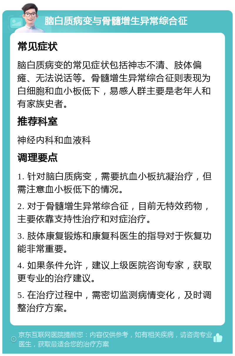 脑白质病变与骨髓增生异常综合征 常见症状 脑白质病变的常见症状包括神志不清、肢体偏瘫、无法说话等。骨髓增生异常综合征则表现为白细胞和血小板低下，易感人群主要是老年人和有家族史者。 推荐科室 神经内科和血液科 调理要点 1. 针对脑白质病变，需要抗血小板抗凝治疗，但需注意血小板低下的情况。 2. 对于骨髓增生异常综合征，目前无特效药物，主要依靠支持性治疗和对症治疗。 3. 肢体康复锻炼和康复科医生的指导对于恢复功能非常重要。 4. 如果条件允许，建议上级医院咨询专家，获取更专业的治疗建议。 5. 在治疗过程中，需密切监测病情变化，及时调整治疗方案。