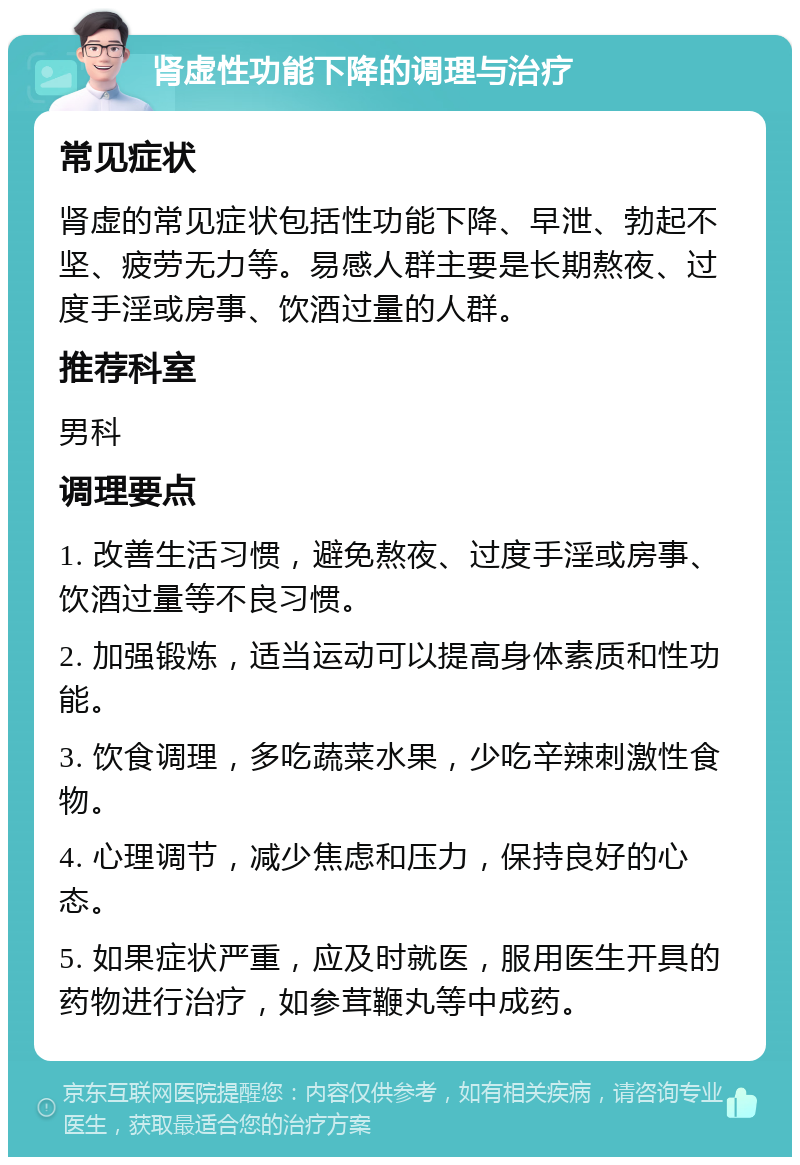 肾虚性功能下降的调理与治疗 常见症状 肾虚的常见症状包括性功能下降、早泄、勃起不坚、疲劳无力等。易感人群主要是长期熬夜、过度手淫或房事、饮酒过量的人群。 推荐科室 男科 调理要点 1. 改善生活习惯，避免熬夜、过度手淫或房事、饮酒过量等不良习惯。 2. 加强锻炼，适当运动可以提高身体素质和性功能。 3. 饮食调理，多吃蔬菜水果，少吃辛辣刺激性食物。 4. 心理调节，减少焦虑和压力，保持良好的心态。 5. 如果症状严重，应及时就医，服用医生开具的药物进行治疗，如参茸鞭丸等中成药。