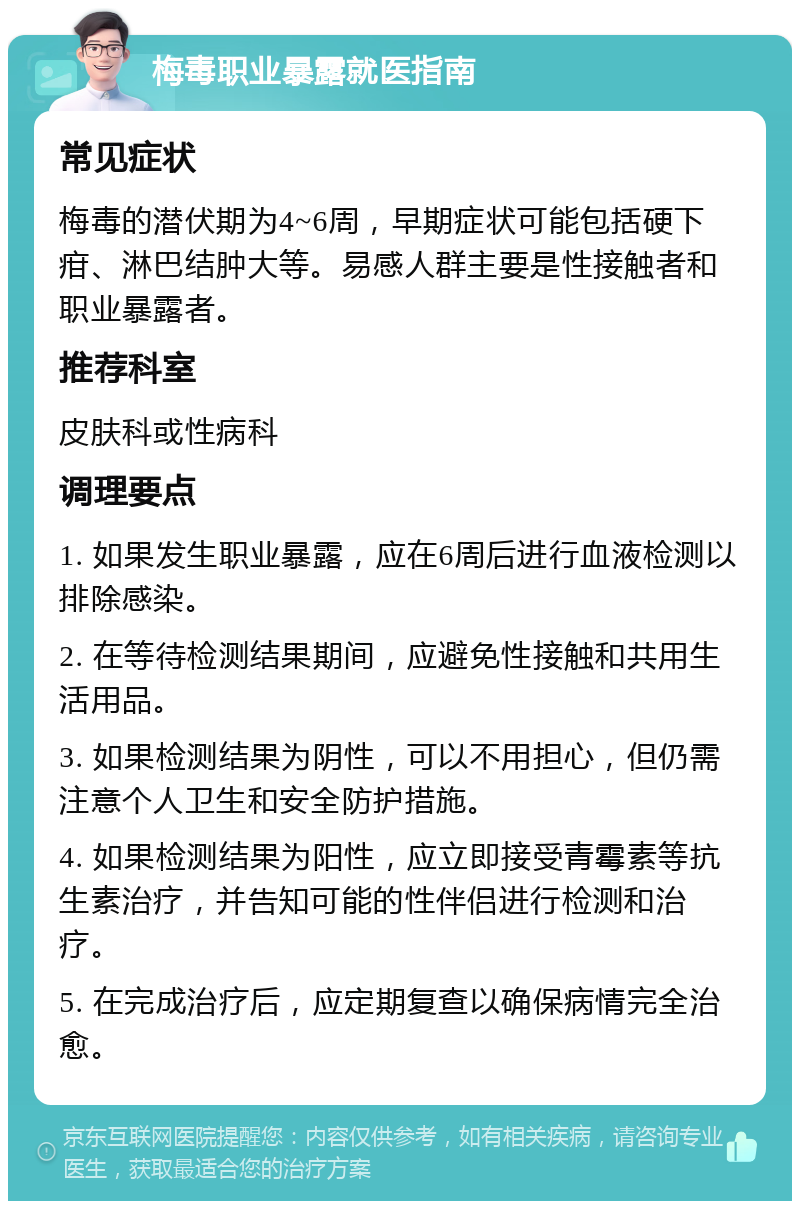 梅毒职业暴露就医指南 常见症状 梅毒的潜伏期为4~6周，早期症状可能包括硬下疳、淋巴结肿大等。易感人群主要是性接触者和职业暴露者。 推荐科室 皮肤科或性病科 调理要点 1. 如果发生职业暴露，应在6周后进行血液检测以排除感染。 2. 在等待检测结果期间，应避免性接触和共用生活用品。 3. 如果检测结果为阴性，可以不用担心，但仍需注意个人卫生和安全防护措施。 4. 如果检测结果为阳性，应立即接受青霉素等抗生素治疗，并告知可能的性伴侣进行检测和治疗。 5. 在完成治疗后，应定期复查以确保病情完全治愈。