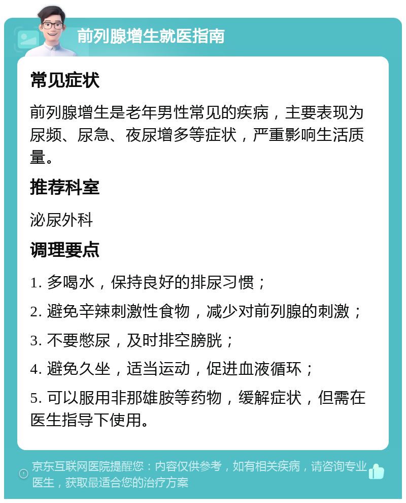 前列腺增生就医指南 常见症状 前列腺增生是老年男性常见的疾病，主要表现为尿频、尿急、夜尿增多等症状，严重影响生活质量。 推荐科室 泌尿外科 调理要点 1. 多喝水，保持良好的排尿习惯； 2. 避免辛辣刺激性食物，减少对前列腺的刺激； 3. 不要憋尿，及时排空膀胱； 4. 避免久坐，适当运动，促进血液循环； 5. 可以服用非那雄胺等药物，缓解症状，但需在医生指导下使用。