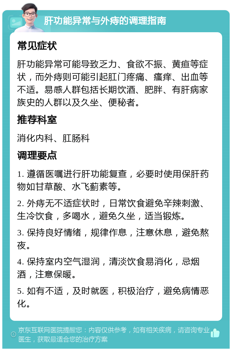 肝功能异常与外痔的调理指南 常见症状 肝功能异常可能导致乏力、食欲不振、黄疸等症状，而外痔则可能引起肛门疼痛、瘙痒、出血等不适。易感人群包括长期饮酒、肥胖、有肝病家族史的人群以及久坐、便秘者。 推荐科室 消化内科、肛肠科 调理要点 1. 遵循医嘱进行肝功能复查，必要时使用保肝药物如甘草酸、水飞蓟素等。 2. 外痔无不适症状时，日常饮食避免辛辣刺激、生冷饮食，多喝水，避免久坐，适当锻炼。 3. 保持良好情绪，规律作息，注意休息，避免熬夜。 4. 保持室内空气湿润，清淡饮食易消化，忌烟酒，注意保暖。 5. 如有不适，及时就医，积极治疗，避免病情恶化。