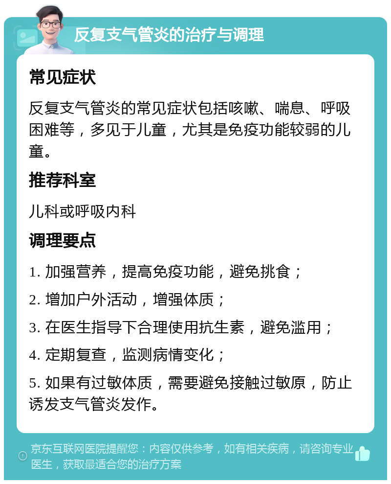 反复支气管炎的治疗与调理 常见症状 反复支气管炎的常见症状包括咳嗽、喘息、呼吸困难等，多见于儿童，尤其是免疫功能较弱的儿童。 推荐科室 儿科或呼吸内科 调理要点 1. 加强营养，提高免疫功能，避免挑食； 2. 增加户外活动，增强体质； 3. 在医生指导下合理使用抗生素，避免滥用； 4. 定期复查，监测病情变化； 5. 如果有过敏体质，需要避免接触过敏原，防止诱发支气管炎发作。